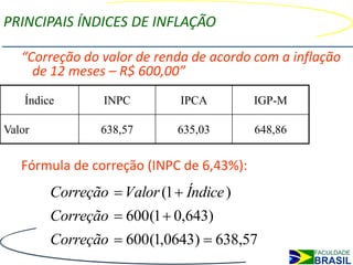 PRINCIPAIS ÍNDICES DE INFLAÇÃO

   “Correção do valor de renda de acordo com a inflação
     de 12 meses – R$ 600,00”
    Índice       INPC         IPCA        IGP-M

Valor            638,57       635,03      648,86


   Fórmula de correção (INPC de 6,43%):
         Correção  Valor (1  Índice )
         Correção  600(1  0,643)
         Correção  600(1,0643)  638,57
 