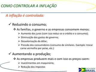 COMO CONTROLAR A INFLAÇÃO

  A inflação é controlada:

    Reduzindo o consumo;
       As famílias, o governo e as empresas consomem menos:
             Aumento dos juros (com isso reduz-se o crédito e o consumo);
             Diminuição dos gastos do governo;
             Desvalorização do dólar;
             Pressão dos consumidores (consumo de similares. Exemplo: trocar
             carne vermelha por peixe, etc.)

    Aumentando a produção;
       As empresas produzem mais e com isso os preços caem:
          Investimentos em maquinário;
          Redução dos impostos
 