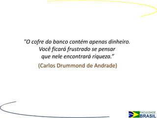 "O cofre do banco contém apenas dinheiro.
      Você ficará frustrado se pensar
       que nele encontrará riqueza.”
     (Carlos Drummond de Andrade)
 