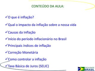 CONTEÚDO DA AULA:

O que é inflação?

Qual o impacto da inflação sobre a nossa vida

Causas da Inflação
Início do período inflacionário no Brasil
Principais índices de inflação
Correção Monetária
Como controlar a inflação
Taxa Básica de Juros (SELIC)
 