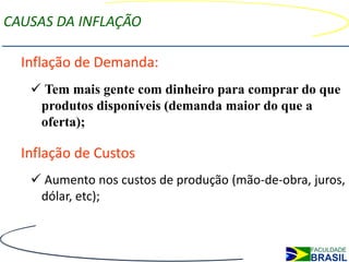 CAUSAS DA INFLAÇÃO

  Inflação de Demanda:
    Tem mais gente com dinheiro para comprar do que
    produtos disponíveis (demanda maior do que a
    oferta);

  Inflação de Custos
    Aumento nos custos de produção (mão-de-obra, juros,
    dólar, etc);
 