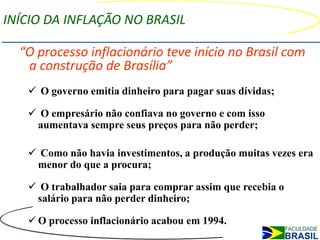 INÍCIO DA INFLAÇÃO NO BRASIL

  “O processo inflacionário teve início no Brasil com
   a construção de Brasília”
    O governo emitia dinheiro para pagar suas dívidas;

    O empresário não confiava no governo e com isso
    aumentava sempre seus preços para não perder;

    Como não havia investimentos, a produção muitas vezes era
    menor do que a procura;

    O trabalhador saia para comprar assim que recebia o
    salário para não perder dinheiro;

    O processo inflacionário acabou em 1994.
 