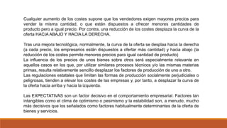 Cualquier aumento de los costes supone que los vendedores exigen mayores precios para
vender la misma cantidad, o que están dispuestos a ofrecer menores cantidades de
producto pero a igual precio. Por contra, una reducción de los costes desplaza la curva de la
oferta HACIA ABAJO Y HACIA LA DERECHA.
Tras una mejora tecnológica, normalmente, la curva de la oferta se desplaa hacia la derecha
(a cada precio, los empresarios están dispuestos a ofertar más cantidad) y hacia abajo (la
reducción de los costes permite menores precios para igual cantidad de producto)
La influencia de los precios de unos bienes sobre otros será especialmente relevante en
aquellos casos en los que, por utilizar similares procesos técnicos y/o las mismas materias
primas, resulta relativamente sencillo desplazar los factores de producción de uno a otro.
Las regulaciones estatales que limitan las formas de producción socialmente perjudiciales o
peligrosas, tienden a elevar los costes de las empresas y, por tanto, a desplazar la curva de
la oferta hacia arriba y hacia la izquierda.
Las EXPECTATIVAS son un factor decisivo en el comportamiento empresarial. Factores tan
intangibles como el clima de optimismo o pesimismo y la estabilidad son, a menudo, mucho
más decisivos que los señalados como factores habitualmente determinantes de la oferta de
bienes y servicios.
 