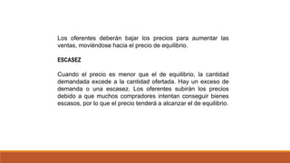 Los oferentes deberán bajar los precios para aumentar las
ventas, moviéndose hacia el precio de equilibrio.
ESCASEZ
Cuando el precio es menor que el de equilibrio, la cantidad
demandada excede a la cantidad ofertada. Hay un exceso de
demanda o una escasez. Los oferentes subirán los precios
debido a que muchos compradores intentan conseguir bienes
escasos, por lo que el precio tenderá a alcanzar el de equilibrio.
 