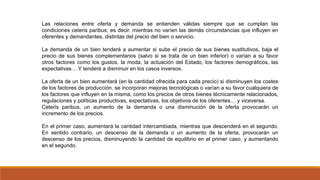 Las relaciones entre oferta y demanda se entienden válidas siempre que se cumplan las
condiciones ceteris paribus; es decir, mientras no varíen las demás circunstancias que influyen en
oferentes y demandantes, distintas del precio del bien o servicio.
La demanda de un bien tenderá a aumentar si sube el precio de sus bienes sustitutivos, baja el
precio de sus bienes complementarios (salvo si se trata de un bien inferior) o varían a su favor
otros factores como los gustos, la moda, la actuación del Estado, los factores demográficos, las
expectativas… Y tenderá a disminuir en los casos inversos.
La oferta de un bien aumentará (en la cantidad ofrecida para cada precio) si disminuyen los costes
de los factores de producción, se incorporan mejoras tecnológicas o varían a su favor cualquiera de
los factores que influyen en la misma, como los precios de otros bienes técnicamente relacionados,
regulaciones y políticas productivas, expectativas, los objetivos de los oferentes… y viceversa.
Ceteris paribus, un aumento de la demanda o una disminución de la oferta provocarán un
incremento de los precios.
En el primer caso, aumentará la cantidad intercambiada, mientras que descenderá en el segundo.
En sentido contrario, un descenso de la demanda o un aumento de la oferta, provocarán un
descenso de los precios, disminuyendo la cantidad de equilibrio en el primer caso, y aumentando
en el segundo.
 