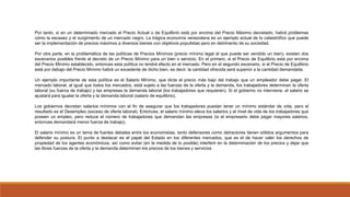 Por tanto, si en un determinado mercado el Precio Actual o de Equilibrio está por encima del Precio Máximo decretado, habrá problemas
cómo la escasez y el surgimiento de un mercado negro. La trágica economía venezolana es un ejemplo actual de lo catastrófico que puede
ser la implementación de precios máximos a diversos bienes con objetivos populistas pero en detrimento de su sociedad.
Por otra parte, en la problemática de las políticas de Precios Mínimos (precio mínimo legal al que puede ser vendido un bien), existen dos
escenarios posibles frente al decreto de un Precio Mínimo para un bien o servicio. En el primero, si el Precio de Equilibrio está por encima
del Precio Mínimo establecido, entonces esta política no tendrá efecto en el mercado. Pero en el segundo escenario, si el Precio de Equilibrio
está por debajo del Precio Mínimo habrá un excedente de dicho bien, es decir, la cantidad ofrecida será superior a la cantidad demandada.
Un ejemplo importante de esta política es el Salario Mínimo, que dicta el precio más bajo del trabajo que un empleador debe pagar. El
mercado laboral, al igual que todos los mercados, está sujeto a las fuerzas de la oferta y la demanda, los trabajadores determinan la oferta
laboral (su fuerza de trabajo) y las empresas la demanda laboral (los trabajadores que requieren). Si el gobierno no interviene, el salario se
ajustará para igualar la oferta y la demanda laboral (salario de equilibrio).
Los gobiernos decretan salarios mínimos con el fin de asegurar que los trabajadores puedan tener un mínimo estándar de vida, pero el
resultado es el Desempleo (exceso de oferta laboral). Entonces, el salario mínimo eleva los salarios y el nivel de vida de los trabajadores que
poseen un empleo, pero reduce el número de trabajadores que demandan las empresas (si el empresario debe pagar mayores salarios,
entonces demandará menor fuerza de trabajo).
El salario mínimo es un tema de fuertes debates entre los economistas, tanto defensores como detractores tienen sólidos argumentos para
defender su postura. El punto a destacar es el papel del Estado en los diferentes mercados, que es el de hacer valer los derechos de
propiedad de los agentes económicos, así como evitar (en la medida de lo posible) interferir en la determinación de los precios y dejar que
las libres fuerzas de la oferta y la demanda determinen los precios de los bienes y servicios
 