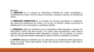 MERCADO
Un MERCADO es un conjunto de mecanismos mediante los cuales compradores y
vendedores de un bien o servicio entran en contacto y acuerdan el precio y la cantidad del
mismo.
Un MERCADO COMPETITIVO es un mercado con muchos compradores y vendedores,
que carece de mecanismos de control y en el que un estrecho margen de precios se
establece por lo que compradores y vendedores deciden.
La DEMANDA refleja las cantidades que los compradores están dispuestos a adquirir por
cada precio. Cuanto más alto es este, si no varían otras circunstancias, menor será la
cantidad que los demandantes estén dispuestos a comprar. Por el contrario, si el precio
baja, los compradores estarán interesados en adquirir mayores cantidades de producto.
La OFERTA refleja las cantidades que, por cada precio, los vendedores están dispuestos a
poner a la venta. Como regla general, cuanto más elevado sea el precio, mayor será la
cantidad ofertada.
 