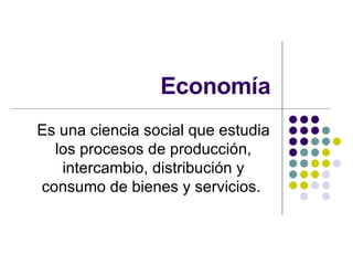 Economía Es una ciencia social que estudia los procesos de producción, intercambio, distribución y consumo de bienes y servicios.  
