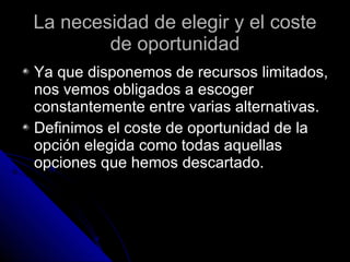 La necesidad de elegir y el coste de oportunidad Ya que disponemos de recursos limitados, nos vemos obligados a escoger constantemente entre varias alternativas. Definimos el coste de oportunidad de la opción elegida como todas aquellas opciones que hemos descartado. 
