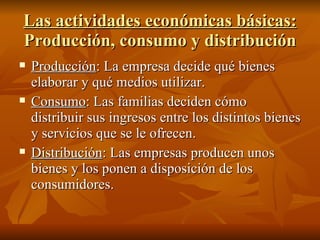 Las actividades económicas básicas:  Producción, consumo y distribución Producción : La empresa decide qué bienes elaborar y qué medios utilizar. Consumo : Las familias deciden cómo distribuir sus ingresos entre los distintos bienes y servicios que se le ofrecen. Distribución : Las empresas producen unos bienes y los ponen a disposición de los consumidores. 