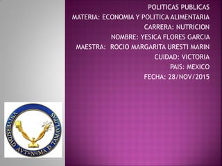 POLITICAS PUBLICAS
MATERIA: ECONOMIA Y POLITICA ALIMENTARIA
CARRERA: NUTRICION
NOMBRE: YESICA FLORES GARCIA
MAESTRA: ROCIO MARGARITA URESTI MARIN
CUIDAD: VICTORIA
PAIS: MEXICO
FECHA: 28/NOV/2015
 