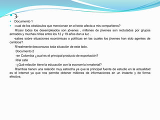  3.
  Documento 1
 -cual de los obstáculos que mencionan en el texto afecta a mis compañeros?
    R/casi todos los desempleados son jóvenes , millones de jóvenes son reclutados por grupos
armados y muchas niñas entre los 12 y 19 años dan a luz .
   -sabes sobre situaciones económicas o políticas en las cuales los jóvenes han sido agentes de
cambios?
    R/realmente desconozco toda situación de este lado.
    Documento 2
    -en Colombia ¿cual es el principal producto de exportación?
    R/el café
    -¿Qué relación tiene la educación con la economía inmaterial?
    R/ambas tienen una relación muy estrecha ya que la principal fuente de estudio en la actualidad
es el internet ya que nos permite obtener millones de informaciones en un instante y de forma
efectiva.
 