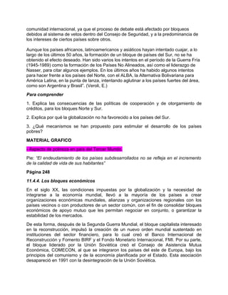 comunidad internacional, ya que el proceso de debate está afectado por bloqueos
debidos al sistema de vetos dentro del Consejo de Seguridad, y a la predominancia de
los intereses de ciertos países sobre otros.

Aunque los países africanos, latinoamericanos y asiáticos hayan intentado cuajar, a lo
largo de los últimos 50 años, la formación de un bloque de países del Sur, no se ha
obtenido el efecto deseado. Han sido varios los intentos en el período de la Guerra Fría
(1945-1989) como la formación de los Países No Alineados, así como el liderazgo de
Nasser, para citar algunos ejemplos. En los últimos años ha habido algunos intentos
para hacer frente a los países del Norte, con el ALBA, la Alternativa Bolivariana para
América Latina, en la punta de lanza, intentando aglutinar a los países fuertes del área,
como son Argentina y Brasil”. (Veroli, E.)
Para comprender
1. Explica las consecuencias de las políticas de cooperación y de otorgamiento de
créditos, para los bloques Norte y Sur.
2. Explica por qué la globalización no ha favorecido a los países del Sur.
3. ¿Qué mecanismos se han propuesto para estimular el desarrollo de los países
pobres?
MATERIAL GRAFICO
- Aspecto de pobreza en país del Tercer Mundo.
Pie: “El endeudamiento de los países subdesarrollados no se refleja en el incremento
de la calidad de vida de sus habitantes”
Página 248
11.4.4. Los bloques económicos
En el siglo XX, las condiciones impuestas por la globalización y la necesidad de
integrarse a la economía mundial, llevó a la mayoría de los países a crear
organizaciones económicas mundiales, alianzas y organizaciones regionales con los
países vecinos o con productores de un sector común, con el fin de consolidar bloques
económicos de apoyo mutuo que les permitan negociar en conjunto, o garantizar la
estabilidad de los mercados.
De esta forma, después de la Segunda Guerra Mundial, el bloque capitalista interesado
en la reconstrucción, impulsó la creación de un nuevo orden mundial sustentado en
instituciones del sector financiero, para lo cual creó el Banco Internacional de
Reconstrucción y Fomento BIRF y el Fondo Monetario Internacional, FMI. Por su parte,
el bloque liderado por la Unión Soviética creó el Consejo de Asistencia Mutua
Económica, COMECON, al que se integraron los países del este de Europa, bajo los
principios del comunismo y de la economía planificada por el Estado. Esta asociación
desapareció en 1991 con la desintegración de la Unión Soviética.
 
