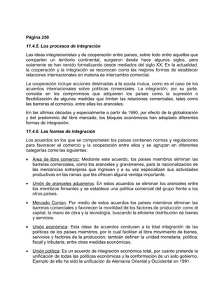 Página 250
11.4.5. Los procesos de integración
Las ideas integracionistas y de cooperación entre países, sobre todo entre aquellos que
comparten un territorio continental, surgieron desde hace algunos siglos, pero
solamente se han venido formalizando desde mediados del siglo XX. En la actualidad,
la cooperación y la integración se reconocen como las mejores formas de establecer
relaciones internacionales en materia de intercambio comercial.
La cooperación incluye acciones destinadas a la ayuda mutua, como es el caso de los
acuerdos internacionales sobre políticas comerciales. La integración, por su parte,
consiste en los compromisos que adquieren los países como la supresión o
flexibilización de algunas medidas que limitan las relaciones comerciales, tales como
las barreras al comercio, entre ellas los aranceles.
En las últimas décadas y especialmente a partir de 1990, por efecto de la globalización
y del predominio del libre mercado, los bloques económicos han adoptado diferentes
formas de integración.
11.4.6. Las formas de integración
Los acuerdos en los que se comprometen los países contienen normas y regulaciones
para favorecer el comercio y la cooperación entre ellos y se agrupan en diferentes
categorías como las siguientes:

•   Área de libre comercio: Mediante este acuerdo, los países miembros eliminan las
    barreras comerciales, como los aranceles y gravámenes, para la nacionalización de
    las mercancías extranjeras que ingresan y a su vez especializan sus actividades
    productivas en las ramas que les ofrecen alguna ventaja importante.

•   Unión de aranceles aduaneros: En estos acuerdos se eliminan los aranceles entre
    los miembros firmantes y se establece una política comercial del grupo frente a los
    otros países.

•   Mercado Común: Por medio de estos acuerdos los países miembros eliminan las
    barreras comerciales y favorecen la movilidad de los factores de producción como el
    capital, la mano de obra y la tecnología, buscando la eficiente distribución de bienes
    y servicios.

•   Unión económica: Esta clase de acuerdos conducen a la total integración de las
    políticas de los países miembros, por lo cual facilitan el libre movimiento de bienes,
    servicios y factores de la producción; también definen la unidad monetaria, política,
    fiscal y tributaria, entre otras medidas económicas.

•   Unión política: Es un acuerdo de integración económica total, por cuanto pretende la
    unificación de todas las políticas económicas y la conformación de un solo gobierno.
    Ejemplo de ello ha sido la unificación de Alemania Oriental y Occidental en 1991.
 
