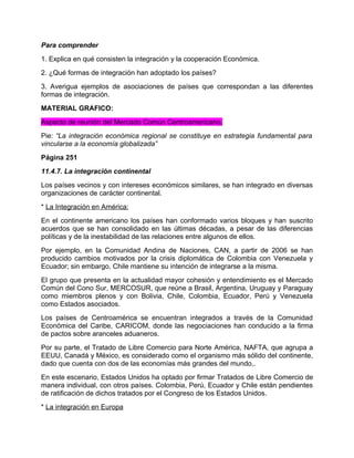 Para comprender
1. Explica en qué consisten la integración y la cooperación Económica.
2. ¿Qué formas de integración han adoptado los países?
3. Averigua ejemplos de asociaciones de países que correspondan a las diferentes
formas de integración.
MATERIAL GRAFICO:
Aspecto de reunión del Mercado Común Centroamericano.
Pie: “La integración económica regional se constituye en estrategia fundamental para
vincularse a la economía globalizada”
Página 251
11.4.7. La integración continental
Los países vecinos y con intereses económicos similares, se han integrado en diversas
organizaciones de carácter continental.
* La Integración en América:
En el continente americano los países han conformado varios bloques y han suscrito
acuerdos que se han consolidado en las últimas décadas, a pesar de las diferencias
políticas y de la inestabilidad de las relaciones entre algunos de ellos.
Por ejemplo, en la Comunidad Andina de Naciones, CAN, a partir de 2006 se han
producido cambios motivados por la crisis diplomática de Colombia con Venezuela y
Ecuador; sin embargo, Chile mantiene su intención de integrarse a la misma.
El grupo que presenta en la actualidad mayor cohesión y entendimiento es el Mercado
Común del Cono Sur, MERCOSUR, que reúne a Brasil, Argentina, Uruguay y Paraguay
como miembros plenos y con Bolivia, Chile, Colombia, Ecuador, Perú y Venezuela
como Estados asociados.
Los países de Centroamérica se encuentran integrados a través de la Comunidad
Económica del Caribe, CARICOM, donde las negociaciones han conducido a la firma
de pactos sobre aranceles aduaneros.
Por su parte, el Tratado de Libre Comercio para Norte América, NAFTA, que agrupa a
EEUU, Canadá y México, es considerado como el organismo más sólido del continente,
dado que cuenta con dos de las economías más grandes del mundo,.
En este escenario, Estados Unidos ha optado por firmar Tratados de Libre Comercio de
manera individual, con otros países. Colombia, Perú, Ecuador y Chile están pendientes
de ratificación de dichos tratados por el Congreso de los Estados Unidos.
* La integración en Europa
 