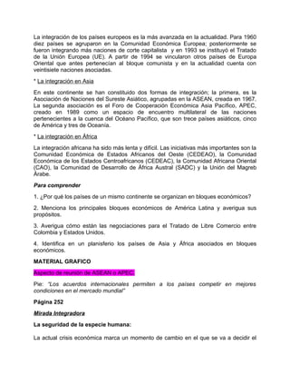 La integración de los países europeos es la más avanzada en la actualidad. Para 1960
diez países se agruparon en la Comunidad Económica Europea; posteriormente se
fueron integrando más naciones de corte capitalista y en 1993 se instituyó el Tratado
de la Unión Europea (UE). A partir de 1994 se vincularon otros países de Europa
Oriental que antes pertenecían al bloque comunista y en la actualidad cuenta con
veintisiete naciones asociadas.
* La integración en Asia
En este continente se han constituido dos formas de integración; la primera, es la
Asociación de Naciones del Sureste Asiático, agrupadas en la ASEAN, creada en 1967.
La segunda asociación es el Foro de Cooperación Económica Asia Pacífico, APEC,
creado en 1989 como un espacio de encuentro multilateral de las naciones
pertenecientes a la cuenca del Océano Pacífico, que son trece países asiáticos, cinco
de América y tres de Oceanía.
* La integración en África
La integración africana ha sido más lenta y difícil. Las iniciativas más importantes son la
Comunidad Económica de Estados Africanos del Oeste (CEDEAO), la Comunidad
Económica de los Estados Centroafricanos (CEDEAC), la Comunidad Africana Oriental
(CAO), la Comunidad de Desarrollo de África Austral (SADC) y la Unión del Magreb
Árabe.
Para comprender
1. ¿Por qué los países de un mismo continente se organizan en bloques económicos?
2. Menciona los principales bloques económicos de América Latina y averigua sus
propósitos.
3. Averigua cómo están las negociaciones para el Tratado de Libre Comercio entre
Colombia y Estados Unidos.
4. Identifica en un planisferio los países de Asia y África asociados en bloques
económicos.
MATERIAL GRAFICO
Aspecto de reunión de ASEAN o APEC.
Pie: “Los acuerdos internacionales permiten a los países competir en mejores
condiciones en el mercado mundial”
Página 252
Mirada Integradora
La seguridad de la especie humana:

La actual crisis económica marca un momento de cambio en el que se va a decidir el
 