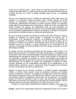 mundo de los próximos años, y como todos los momentos de cambio, también es
momento de oportunidades. La salida que se de a la crisis, el modelo económico que se
configure tras ella, va a tener un efecto indudable sobre la paz y la seguridad
mundiales.

Hay que ser conscientes de que el modelo de crecimiento llevado hasta ahora nos
conduce a las amenazas reales que penden sobre nuestras cabezas. El cambio
climático, la competencia o guerra por los recursos y la marginación del mundo
empobrecido, estrechamente vinculados al modelo económico actual, son amenazas
reales cada día más presentes de no producirse un cambio de rumbo. Los efectos del
cambio climático, las sequías, las tempestades cada vez más frecuentes, las
inundaciones, pueden malbaratar las cosechas y minar la habitabilidad de determinadas
zonas provocando desplazamientos masivos de población y escasez de alimentos,
aumentando los conflictos sociales y el sufrimiento de las personas.

Es ya el momento de sustituir las fuentes de energía que emiten dióxido de carbono,
mediante la aplicación de fuentes locales y renovables de energía, que no
comprometan a las generaciones venideras. La competencia por los recursos, el
petróleo, la usurpación de riquezas minerales, ya está provocando guerras. De no
cambiarse los hábitos de consumo y de producción, estas guerras se agravarán. Es
necesario avanzar en políticas y nuevas costumbres en la conservación de los
recursos, en el reciclaje, en la máxima eficiencia de otras fuentes de energía, en buscar
alternativas al petróleo.

Se pueden continuar las políticas económicas que han llevado a esta situación, o se
puede optar por poner fin a la exclusión del mundo empobrecido y a la explotación de
sus recursos. Hacer frente a la pobreza global, la exclusión política y la injusticia, actuar
decididamente por aumentar la cohesión de nuestro mundo dividido, se convierte en
una apremiante necesidad. Es necesario un cambio de paradigma que articule las
estrategias de seguridad ubicando al ser humano en el centro de las políticas públicas e
internacionales, con el objetivo de resolver las necesidades de millones de seres
humanos afectados por las inseguridades provocadas por la globalización en los
ámbitos político, económico, social y cultural. Que hable el lenguaje de los derechos
humanos, de la equidad, la justicia y la subsistencia.

Mientras el grueso de los recursos se destine a aumentar nuestras capacidades
militares, a intentar blindar nuestro mundo de amenazas exteriores que nosotros
mismos contribuimos a alimentar, nos alejamos de trabajar para cumplir los requisitos
necesarios para alcanzar la paz a nivel internacional, regional y local. Hay que abordar
una auténtica política de seguridad humana para que las personas y los pueblos
puedan vivir libres de necesidad y libres de temor, que promueva la gobernabilidad
democrática, el crecimiento con equidad y la superación de la extrema pobreza, sólo así
podremos avanzar a una mayor seguridad en un mundo más justo y en paz
     Tomado de: Tomàs Gisbert, Gaceta Sindical. Reflexión y debate, nueva etapa Nº 12
                                                                             (junio 2009)
Analiza: ¿Qué tipo de inseguridades representa la globalización para el ser humano?
 