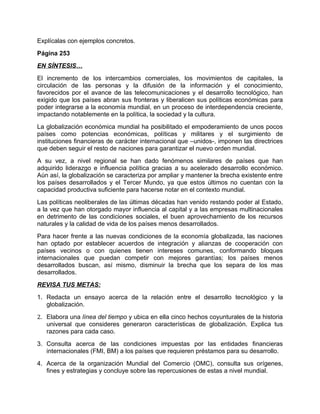 Explícalas con ejemplos concretos.
Página 253
EN SÍNTESIS…
El incremento de los intercambios comerciales, los movimientos de capitales, la
circulación de las personas y la difusión de la información y el conocimiento,
favorecidos por el avance de las telecomunicaciones y el desarrollo tecnológico, han
exigido que los países abran sus fronteras y liberalicen sus políticas económicas para
poder integrarse a la economía mundial, en un proceso de interdependencia creciente,
impactando notablemente en la política, la sociedad y la cultura.
La globalización económica mundial ha posibilitado el empoderamiento de unos pocos
países como potencias económicas, políticas y militares y el surgimiento de
instituciones financieras de carácter internacional que –unidos-, imponen las directrices
que deben seguir el resto de naciones para garantizar el nuevo orden mundial.
A su vez, a nivel regional se han dado fenómenos similares de países que han
adquirido liderazgo e influencia política gracias a su acelerado desarrollo económico.
Aún así, la globalización se caracteriza por ampliar y mantener la brecha existente entre
los países desarrollados y el Tercer Mundo, ya que estos últimos no cuentan con la
capacidad productiva suficiente para hacerse notar en el contexto mundial.
Las políticas neoliberales de las últimas décadas han venido restando poder al Estado,
a la vez que han otorgado mayor influencia al capital y a las empresas multinacionales
en detrimento de las condiciones sociales, el buen aprovechamiento de los recursos
naturales y la calidad de vida de los países menos desarrollados.
Para hacer frente a las nuevas condiciones de la economía globalizada, las naciones
han optado por establecer acuerdos de integración y alianzas de cooperación con
países vecinos o con quienes tienen intereses comunes, conformando bloques
internacionales que puedan competir con mejores garantías; los países menos
desarrollados buscan, así mismo, disminuir la brecha que los separa de los mas
desarrollados.
REVISA TUS METAS:
1. Redacta un ensayo acerca de la relación entre el desarrollo tecnológico y la
   globalización.
2. Elabora una línea del tiempo y ubica en ella cinco hechos coyunturales de la historia
   universal que consideres generaron características de globalización. Explica tus
   razones para cada caso.
3. Consulta acerca de las condiciones impuestas por las entidades financieras
   internacionales (FMI, BM) a los países que requieren préstamos para su desarrollo.
4. Acerca de la organización Mundial del Comercio (OMC), consulta sus orígenes,
   fines y estrategias y concluye sobre las repercusiones de estas a nivel mundial.
 