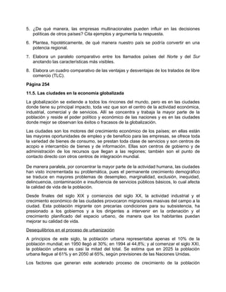 5. ¿De qué manera, las empresas multinacionales pueden influir en las decisiones
   políticas de otros países? Cita ejemplos y argumenta tu respuesta.
6. Plantea, hipotéticamente, de qué manera nuestro país se podría convertir en una
   potencia regional.
7. Elabora un paralelo comparativo entre los llamados países del Norte y del Sur
   anotando las características más visibles.
8. Elabora un cuadro comparativo de las ventajas y desventajas de los tratados de libre
   comercio (TLC).
Página 254
11.5. Las ciudades en la economía globalizada
La globalización se extiende a todos los rincones del mundo, pero es en las ciudades
donde tiene su principal impacto, toda vez que son el centro de la actividad económica,
industrial, comercial y de servicios. Allí se concentra y trabaja la mayor parte de la
población y reside el poder político y económico de las naciones y es en las ciudades
donde mejor se observan los éxitos o fracasos de la globalización.
Las ciudades son los motores del crecimiento económico de los países; en ellas están
las mayores oportunidades de empleo y de beneficio para las empresas, se ofrece toda
la variedad de bienes de consumo, se prestan toda clase de servicios y son centros de
acopio e intercambio de bienes y de información. Ellas son centros de gobierno y de
administración de los recursos que llegan a las regiones; también son el punto de
contacto directo con otros centros de integración mundial.

De manera paralela, por concentrar la mayor parte de la actividad humana, las ciudades
han visto incrementada su problemática, pues el permanente crecimiento demográfico
se traduce en mayores problemas de desempleo, marginalidad, exclusión, inequidad,
delincuencia, contaminación e insuficiencia de servicios públicos básicos, lo cual afecta
la calidad de vida de la población.
Desde finales del siglo XIX y comienzos del siglo XX, la actividad industrial y el
crecimiento económico de las ciudades provocaron migraciones masivas del campo a la
ciudad. Esta población migrante con precarias condiciones para su subsistencia, ha
presionado a los gobiernos y a los dirigentes a intervenir en la ordenación y el
crecimiento planificado del espacio urbano, de manera que los habitantes puedan
mejorar su calidad de vida.
Desequilibrios en el proceso de urbanización
A principios de este siglo, la población urbana representaba apenas el 10% de la
población mundial; en 1950 llegó al 30%; en 1994 al 44,8%; y al comenzar el siglo XXI,
la población urbana es casi la mitad del total. Se estima que en 2025 la población
urbana llegue al 61% y en 2050 al 65%, según previsiones de las Naciones Unidas.
Los factores que generan este acelerado proceso de crecimiento de la población
 