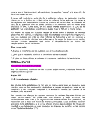 urbana son el desplazamiento, el crecimiento demográfico “natural” y la absorción de
las zonas rurales vecinas.
A pesar del crecimiento sostenido de la población urbana, se evidencian grandes
diferencias en la distribución poblacional de los países y de las regiones. Los países y
las regiones más desarrolladas fueron las primeras en urbanizarse; actualmente, el
75% de su población vive en zonas urbanas y se pronostica que en veinte años
alcanzará el 84%. Entre tanto, en los países menos desarrollados el 22% de la
población vive en ciudades y se estima que puede llegar al 45% en el mismo tiempo.
Así mismo, no todas las ciudades crecen al mismo ritmo y afrontan los mismos
problemas. Por ejemplo, en algunos países desarrollados han surgido las megalópolis,
que son ciudades con más de diez millones de habitantes y con un continuo y
acelerado crecimiento; mientras que en la mayoría de países del tercer mundo existen
muchas ciudades pequeñas que sufren el despoblamiento por causa del
desplazamiento de sus habitantes.
Para comprender
1. Explica la importancia de las ciudades para el mundo globalizado.
2. ¿Por qué es necesario planificar el crecimiento de las ciudades?
3. Explica los desequilibrios actuales en el proceso de crecimiento de las ciudades.
MATERIAL GRAFICO
Panorámica de ciudad desarrollada.
Pie: “El crecimiento acelerado de las ciudades exige nuevas y creativas formas de
organización del espacio”
Página 255
11.5.1. Las ciudades globales


Los efectos de la globalización no han sido los mismos para todas las ciudades, pues
mientras unas se han enriquecido, abriéndose a nuevas perspectivas, otras se han
marginado y no consiguen integrarse a la economía mundial por carecer de la
infraestructura necesaria.
Las ciudades que albergan los mayores mercados de capitales, las universidades con
mayor reconocimiento, las poblaciones más diversas y mejor educadas, las
multinacionales más ricas y las organizaciones internacionales más poderosas, se
relacionan con el resto del mundo de manera privilegiada. Estas ciudades obtienen
provecho de la globalización y a su vez ofrecen amplias oportunidades de integración
mundial a sus habitantes. A estas ciudades, sin importar su tamaño, se las conoce
como “Ciudades Globales” (FP)
 