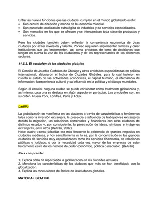 Entre las nuevas funciones que las ciudades cumplen en el mundo globalizado están:
• Son centros de dirección y mando de la economía mundial.
• Son puntos de localización estratégica de industrias y de servicios especializados.
• Son mercados en los que se ofrecen y se intercambian toda clase de productos y
   servicios.

Pero las ciudades también deben enfrentar la competencia económica de otras
ciudades por atraer inversión y talento. Por eso requieren implementar políticas y crear
instituciones que las implementen, así como procesos de toma de decisiones que
tengan en cuenta la voz de los ciudadanos y de los representantes de los diferentes
sectores.

11.5.2. El escalafón de las ciudades globales

El Concilio de Asuntos Globales de Chicago y otras entidades especializadas en política
internacional, elaboraron el Índice de Ciudades Globales, para lo cual tuvieron en
cuenta el estado de las actividades económicas, el capital humano, el intercambio de
información, la experiencia cultural y su influencia en la política y el diálogo mundiales.

Según el estudio, ninguna ciudad se puede considerar como totalmente globalizada y,
así mismo, cada una se destaca en algún aspecto en particular. Las principales son, en
su orden, Nueva York, Londres, París y Tokio.


Ladillo

La globalización se manifiesta en las ciudades a través de características o fenómenos
tales como la inversión extranjera, la presencia e influencia de trabajadores extranjeros
debido la migración, las relaciones comerciales y financieras con otras ciudades de
distintos estados y, por consiguiente, la penetración de ideas, símbolos e imágenes
extranjeras, entre otros (Beltrán, 2007).
Hace cuatro o cinco décadas era más frecuente la existencia de grandes negocios en
ciudades medianas, y hoy sencillamente no lo es, por la concentración en las grandes
ciudades de servicios muy especializados como los servicios financieros, de relaciones
públicas o jurídicos, o por la necesidad cada vez mayor de las empresas de estar
físicamente cerca de los núcleos de poder económico, político o mediático. (Beltrán)

Para comprender

1. Explica cómo ha repercutido la globalización en las ciudades actuales.
2. Menciona las características de las ciudades que más se han beneficiado con la
globalización.
3. Explica las conclusiones del Índice de las ciudades globales.

MATERIAL GRAFICO
 