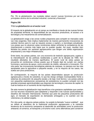 Aspecto del Centro financiero de New York.

Pie: “En la globalización, las ciudades deben asumir nuevas funciones por ser los
principales centros de la actividad industrial, comercial y financiera”

Página 256
11.6. La globalización en el sector rural

El impacto de la globalización en el campo se manifiesta a través de las nuevas formas
de propiedad territorial, la disponibilidad de los recursos productivos, el acceso a la
tecnología y los mecanismos de comercialización.

La globalización exige a las zonas rurales prepararse para competir en mercados cada
vez más exigentes. Esto implica implementar de manera permanente innovaciones de
carácter técnico para lo cual se requiere acceso a capital y a tecnología actualizada.
Los países que no alcancen estas condiciones deben enfrentar la competencia de las
importaciones a precios más bajos que no pueden igualar. Así pues, resultan bien
librados los países con sectores agropecuarios que tengan una sólida organización
empresarial y una mejor infraestructura.

Entre tanto, los países pobres, con una economía de tradición agropecuaria, sujetos a
la intensificación de las políticas neoliberales a partir de la década de 1990, han
resultado afectados de manera significativa. El sector rural de estos países se
encuentra en condiciones críticas puesto que el Estado dejó de cumplir con ciertas
funciones y servicios de apoyo, como provisión de crédito, educación e innovación. Por
otra parte, las innovaciones tecnológicas además de costosas, no siempre son las más
apropiadas para la agricultura a pequeña escala, y en la mayoría de los casos, los
suelos son poco productivos.

En contraposición, la mayoría de los países desarrollados apoyan su producción
agropecuaria a través de subsidios, lo que les otorga ventajas incomparables frente a
sistemas de producción de pequeña escala y de bajo nivel técnico. Los países pobres
con pequeñas explotaciones campesinas de subsistencia no pueden competir con las
grandes empresas agroindustriales que disponen de tecnología y recursos de capital, lo
cual se traduce en un aumento de las importaciones.

De esta manera la globalización trajo beneficios a los granjeros capitalistas que cuentan
con los recursos necesarios para adaptarse y responder a las nuevas oportunidades y
desafíos del mercado internacional, mientras que para los pequeños productores del
agro, el mercado de exportación es demasiado arriesgado y no cuentan con los
volúmenes y la calidad exigida.

Por otra parte, en algunos países pobres, ha surgido la llamada “nueva ruralidad”, que
se refiere al abandono de la tradicional producción agropecuaria y la creciente
tendencia de la economía campesina al desarrollo de actividades como la producción
artesanal, el comercio, el transporte y el turismo rural; como alternativas para conservar
 