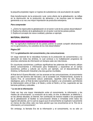 la pequeña propiedad, lograr un ingreso de subsistencia o de acumulación de capital.

Esta transformación de la producción rural, como efecto de la globalización, se refleja
en la disminución de la producción de alimentos y de insumos para la industria,
generando a su vez una mayor importación de productos extranjeros.

Para comprender

1. ¿Cómo ha repercutido la globalización en el sector rural de los países desarrollados?
2. Explica los efectos de la globalización en el sector rural de los países pobres.
3. Explica el concepto de nueva ruralidad y plantea un ejemplo.

MATERIAL GRAFICO

Aspecto de cultivo tradicional en país del tercer mundo.
Pie: “La agricultura tradicional de los países pobres no puede competir efectivamente
con la agroindustria y los subsidios de los más desarrollados”
Página 257
11.7. La globalización del conocimiento y las comunicaciones
Un rasgo esencial de la naturaleza humana es la producción de conocimientos y su
aplicación en todos los ámbitos, lo cual conduce a la multiplicación progresiva de
enormes volúmenes de información en tiempos cada vez más breves.
En coyunturas económicas y políticas significativas las potencias del momento utilizan
dichos conocimientos e información para fortalecerse y expandirse en el campo
económico, político y cultural; así ocurrió, por ejemplo, con el descubrimiento de
América, la Revolución Industrial y las dos guerras mundiales.
Al final de la II Guerra Mundial, con los avances en las comunicaciones, el conocimiento
pasó a ser del dominio del mercado y de la sociedad civil. Posteriormente, durante la
Guerra Fría, el conocimiento estuvo polarizado, repartido entre los dos bloques
ideológicos, pero, al final de ésta nuevamente se duplicó y se universalizó, permitiendo
la interconexión entre el Este y el Oeste y entre el Norte y el Sur, superando así las
barreras políticas y culturales.
* La era de la información
Cada vez hay una mayor interrelación entre el conocimiento, la información y los
medios de comunicación. La evolución de la radio, el cine, la televisión, la telefonía y,
en las últimas décadas, la Internet, han contribuido de manera notable a los propósitos
de la globalización al facilitar la comunicación directa e inmediata entre todos los
lugares del planeta, por lo cual se augura que el conocimiento se duplicará nuevamente
en menos de diez años; esto nos hace percibir que nos encontramos en la “Era de la
información y el conocimiento”.
Sin embargo, la llamada Era de la información y el conocimiento, no es sólo un
 