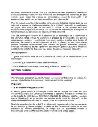 fenómeno humanista o cultural; sino que también es una era empresarial y comercial
dadas las amplias posibilidades que representa para el crecimiento económico. En este
sentido, quien posea los medios de comunicación, posee la información y el
conocimiento y tendrá más ventajas competitivas sobre los demás.
Pero no todo el conjunto de la sociedad tiene acceso a todos los medios; pues su uso
sólo está al alcance de privilegiados sectores de la población que están en condiciones
de pagar altos costos por su utilización y disfrute a las grandes empresas
multinacionales propietarias de éstos. Así ocurre con la televisión por suscripción, la
telefonía celular, los computadores o la conectividad a Internet.
A su vez, el vertiginoso avance en el desarrollo de las Tecnologías de la Información y
las Comunicaciones (TICS), ha acelerado el proceso de globalización, con grandes
repercusiones sociales y económicas. Las redes sociales, creadas para facilitar el
contacto y la comunicación entre personas de todo el planeta, se han convertido en
grandes empresas multinacionales que, además de generar millonarias utilidades,
sirven de vehículo para difundir y promover determinados patrones culturales influyendo
notablemente en la forma de pensar y de actuar de grandes masas de población.
Para comprender
1. ¿Qué importancia tiene para la humanidad la producción de conocimientos y de
información?
2. Explica a qué se denomina la Era de la información.
3. Explica la relación entre la globalización y el desarrollo de las TICS.
MATERIAL GRAFICO
Aspecto de varias personas trabajando con computadores.
Pie: “El acceso a la tecnología, la información y el conocimiento brinda a las sociedades
grandes posibilidades de crecimiento y desarrollo económico y cultural”
Página 258
11.8. El impacto de la globalización
El término globalización fue utilizado por primera vez en 1985 por Theodore Levitt para
describir los cambios que venía experimentando la economía mundial desde mediados
de la década de 1960. Luego, Toni Comín, Diputado de Cataluña, España, concluía
que la globalización es un proceso que consiste en la creciente integración de las
diferentes economías nacionales en un único mercado capitalista mundial.
Desde la segunda mitad del siglo XX, la globalización ha penetrado todas las esferas de
la vida humana y, desde entonces, el poder de los Estados nacionales se ha visto
mermado de manera considerable, al tiempo que las sociedades tienden a
transformarse en lo que Marshall McLuhan denominó como “aldea global”.
 