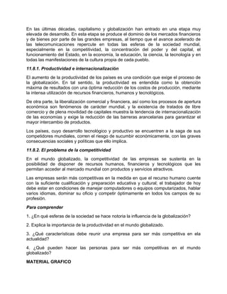 En las últimas décadas, capitalismo y globalización han entrado en una etapa muy
elevada de desarrollo. En esta etapa se produce el dominio de los mercados financieros
y de bienes por parte de las grandes empresas, al tiempo que el avance acelerado de
las telecomunicaciones repercute en todas las esferas de la sociedad mundial,
especialmente en la competitividad, la concentración del poder y del capital, el
funcionamiento del Estado, en la economía, la educación, la ciencia, la tecnología y en
todas las manifestaciones de la cultura propia de cada pueblo.
11.8.1. Productividad e internacionalización
El aumento de la productividad de los países es una condición que exige el proceso de
la globalización. En tal sentido, la productividad es entendida como la obtención
máxima de resultados con una óptima reducción de los costos de producción, mediante
la intensa utilización de recursos financieros, humanos y tecnológicos.
De otra parte, la liberalización comercial y financiera, así como los procesos de apertura
económica son fenómenos de carácter mundial, y la existencia de tratados de libre
comercio y de plena movilidad de capitales muestra la tendencia de internacionalización
de las economías y exige la reducción de las barreras arancelarias para garantizar el
mayor intercambio de productos.
Los países, cuyo desarrollo tecnológico y productivo se encuentren a la saga de sus
competidores mundiales, corren el riesgo de sucumbir económicamente, con las graves
consecuencias sociales y políticas que ello implica.
11.8.2. El problema de la competitividad
En el mundo globalizado, la competitividad de las empresas se sustenta en la
posibilidad de disponer de recursos humanos, financieros y tecnológicos que les
permitan acceder al mercado mundial con productos y servicios atractivos.
Las empresas serán más competitivas en la medida en que el recurso humano cuente
con la suficiente cualificación y preparación educativa y cultural; el trabajador de hoy
debe estar en condiciones de manejar computadores o equipos computarizados, hablar
varios idiomas, dominar su oficio y competir óptimamente en todos los campos de su
profesión.
Para comprender
1. ¿En qué esferas de la sociedad se hace notoria la influencia de la globalización?
2. Explica la importancia de la productividad en el mundo globalizado.
3. ¿Qué características debe reunir una empresa para ser más competitiva en ela
actualidad?
4. ¿Qué pueden hacer las personas para ser más competitivas en el mundo
globalizado?
MATERIAL GRAFICO
 