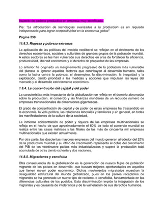 Aspecto de cadena productiva en empresa muy tecnificada.
Pie: “La introducción de tecnologías avanzadas a la producción es un requisito
indispensable para lograr competitividad en la economía global”
Página 259
11.8.3. Riqueza y pobreza extremas
La aplicación de las políticas del modelo neoliberal se reflejan en el detrimento de los
derechos económicos, sociales y culturales de grandes grupos de la población mundial.
A estos sectores se les han vulnerado sus derechos en aras de fortalecer la eficiencia,
productividad, libertad económica y el derecho de propiedad de las empresas.
Lo anterior ha originado un marginamiento progresivo de la población más vulnerable
del planeta al ignorar aquellos factores que contribuyen al desarrollo humano, tales
como la lucha contra la pobreza, el desempleo, la discriminación, la inequidad y la
explotación, dando prioridad a las medidas y acciones que impulsan las leyes del
mercado y el desarrollo estrictamente económico.
1.8.4. La concentración del capital y del poder
La característica más impactante de la globalización se refleja en el dominio abrumador
sobre la producción, el comercio y las finanzas mundiales de un reducido número de
empresas transnacionales de dimensiones gigantescas.
El grado de concentración de capital y de poder de estas empresas ha trascendido en
la economía, la vida política, las relaciones laborales y familiares y en general, en todas
las manifestaciones de la cultura de la sociedad.
La inmensa concentración de poder y riqueza de las empresas multinacionales se
refleja en el hecho de que aproximadamente el 60% de todo el comercio mundial se
realiza entre las casas matrices y las filiales de las más de cincuenta mil empresas
multinacionales que existen actualmente.
Por otra parte, las doscientas mayores empresas del mundo generan alrededor del 25%
de la producción mundial y su ritmo de crecimiento representa el doble del crecimiento
del PIB de los veintinueve países más industrializados y supera la producción total
acumulada de otras ciento ochenta y dos naciones.
11.8.5. Migraciones y xenofobia
Otra consecuencia de la globalización es la generación de nuevos flujos de población
migrante de los países en desarrollo, que buscan mejores oportunidades en aquellos
que tienen mayor poder económico. Dichos movimientos migratorios muestran la
desigualdad estructural del mundo globalizado, pues en los países receptores de
migrantes se ha generado un nuevo tipo de racismo, o xenofobia, fundamentada en las
diferencias culturales de los pueblos. Esta discriminación impide la integración de los
migrantes y es causante de intolerancia y de la vulneración de sus derechos humanos.
 