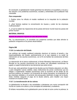 En conclusión, la globalización impide garantizar los derechos a la igualdad y a la paz y
dar solución a los problemas económicos, sociales y ambientales de la población más
vulnerable.
Para comprender
1. Explica cómo ha influido el modelo neoliberal en la inequidad de la población
mundial.
2. ¿Qué factores explican la concentración de riqueza y poder de las empresas
multinacionales?
3. ¿A qué se deben las migraciones de los países del tercer mundo hacia los países del
primer mundo?
MATERIAL GRAFICO
Aspecto de población migrante en país del primer mundo.
Pie: “La discriminación y la xenofobia son problemas sentidos que debe afrontar la
población inmigrante en los países desarrollados”


Página 260
11.8.6. La reducción del Estado
Las políticas del modelo neoliberal pretenden disminuir al máximo el tamaño y las
responsabilidades del Estado, particularmente en lo que respecta a su poder de
intervención en los asuntos económicos, con el fin de facilitar las condiciones del libre
mercado.
La intervención de la banca multinacional, el fondo Monetario Internacional y el Banco
Mundial en los asuntos económicos de los países con dificultades económicas ha
jugado un papel fundamental en las decisiones que estos toman.
Es así que, para garantizar el pago de las deudas que los Estados adquieren con ellos,
y para otorgarles nuevos créditos, estas instituciones les ponen condiciones que los
obligan a implementar medidas económicas como el aumento de las tarifas de los
servicios públicos, la creación o el incremento de ciertos impuestos, la privatización de
las empresas estatales y el aumento del presupuesto destinado al pago de la deuda.
Estas medidas aseguran el pago de la deuda externa, pero impiden una mayor
inversión en el sector social.
11.8.7. La transformación de los valores
La globalización ha llevado a las sociedades a plantearse una nueva concepción del
mundo en cuanto a la cultura y a los conceptos de solidaridad y ciudadanía.
El énfasis mercantilista de la globalización pone de lado la lucha contra la pobreza, la
 