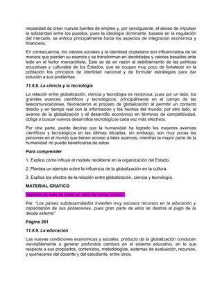 necesidad de crear nuevas fuentes de empleo y, por consiguiente, el deseo de impulsar
la solidaridad entre los pueblos, pues la ideología dominante, basada en la regulación
del mercado, se enfoca principalmente hacia los aspectos de integración económica y
financiera.
En consecuencia, los valores sociales y la identidad ciudadana son influenciados de tal
manera que pierden su esencia y se transforman en identidades y valores basados ante
todo en el factor mercantilista. Esto se da en razón al debilitamiento de las políticas
educativas y culturales de los Estados, que se ocupan muy poco de fortalecer en la
población los principios de identidad nacional y de formular estrategias para dar
solución a sus problemas.
11.8.8. La ciencia y la tecnología
La relación entre globalización, ciencia y tecnología es recíproca; pues por un lado, los
grandes avances científicos y tecnológicos, principalmente en el campo de las
telecomunicaciones, favorecieron el proceso de globalización al permitir un contacto
directo y en tiempo real con la información y los hechos del mundo; por otro lado, el
avance de la globalización y el desarrollo económico en términos de competitividad,
obliga a buscar nuevos desarrollos tecnológicos cada vez más efectivos.
Por otra parte, puede decirse que la humanidad ha logrado los mayores avances
científicos y tecnológicos en las últimas décadas; sin embargo, son muy pocas las
personas en el mundo que tienen acceso a tales avances, mientras la mayor parte de la
humanidad no puede beneficiarse de estos.
Para comprender
1. Explica cómo influye el modelo neoliberal en la organización del Estado.
2. Plantea un ejemplo sobre la influencia de la globalización en la cultura.
3. Explica los efectos de la relación entre globalización, ciencia y tecnología.
MATERIAL GRAFICO
Aspecto de aula de clase en país del tercer mundo.
Pie: “Los países subdesarrollados invierten muy escasos recursos en la educación y
capacitación de sus poblaciones, pues gran parte de ellos se destina al pago de la
deuda externa”
Página 261
11.8.9. La educación
Las nuevas condiciones económicas y sociales, producto de la globalización conducen
inevitablemente a generar profundos cambios en el sistema educativo, en lo que
respecta a sus propósitos, contenidos, metodologías, sistemas de evaluación, recursos,
y quehaceres del docente y del estudiante, entre otros.
 