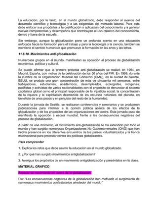 La educación, por lo tanto, en el mundo globalizado, debe responder al avance del
desarrollo científico y tecnológico y a las exigencias del mercado laboral. Para esto
debe enfocar sus propósitos a la cualificación y aplicación del conocimiento y a generar
nuevas competencias y desempeños que contribuyan al uso creativo del conocimiento,
dentro y fuera de la escuela.
Sin embargo, aunque la globalización pone un profundo acento en una educación
enfocada hacia la formación para el trabajo y para la tecnología y la ciencia, también se
mantiene el sentido humanista que promueve la formación en las artes y las letras.
11.8.10. Movimientos anti-globalización
Numerosos grupos en el mundo, manifiestan su oposición al proceso de globalización
económica, política y cultural.
Se puede afirmar que la primera protesta anti-globalización se realizó en 1994, en
Madrid, España, con motivo de la celebración de los 50 años del FMI. En 1999, durante
la cumbre de la Organización Mundial del Comercio (OMC), en la ciudad de Seattle,
EEUU, se produjo una gran concentración de más de cincuenta mil personas, entre
trabajadores, estudiantes, académicos, desempleados, ecologistas, indígenas,
pacifistas y activistas de varias nacionalidades con el propósito de denunciar al sistema
capitalista global como el principal responsable de la injusticia social, la concentración
de la riqueza y la explotación desmedida de los recursos naturales del planeta, en
beneficio de unos pocos y en perjuicio del resto de la humanidad.
Durante la jornada de Seattle, se realizaron conferencias y seminarios y se produjeron
publicaciones para informar a la opinión pública acerca de los efectos de la
globalización y de los propósitos de las organizaciones en contra. Esta jornada puso de
manifiesto la oposición a escala mundial, frente a las consecuencias negativas del
proceso de globalización.
A partir de ese momento, el movimiento anti-globalización se ha extendido por todo el
mundo y han surgido numerosas Organizaciones No Gubernamentales (ONG) que han
hecho presencia en los diferentes encuentros de los países industrializados y la banca
multinacional para protestar contra las políticas globalizantes.
Para comprender
1. Explica los retos que debe asumir la educación en el mundo globalizado.
2. ¿Por qué han surgido movimientos antiglobalización?
3. Averigua los propósitos de un movimiento antiglobalización y preséntalos en tu clase.
MATERIAL GRAFICO
Aspecto de movimiento en contra de la globalización.
Pie: “Las consecuencias negativas de la globalización han motivado el surgimiento de
numerosos movimientos contestatarios alrededor del mundo”
 
