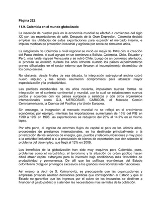 Página 262
11.9. Colombia en el mundo globalizado
La inserción de nuestro país en la economía mundial se efectuó a comienzos del siglo
XX con las exportaciones de café. Después de la Gran Depresión, Colombia decidió
emplear las utilidades de estas exportaciones para expandir el mercado interno, e
impuso medidas de protección industrial y agrícola por cerca de cincuenta años.

La integración de Colombia a nivel regional se inició en mayo de 1969 con la creación
del Pacto Andino, el cual agrupó en un comienzo a Bolivia, Colombia, Chile, Ecuador y
Perú; más tarde ingresó Venezuela y se retiró Chile. Luego de un comienzo alentador,
el proceso se estancó durante los años ochenta cuando los países experimentaron
graves dificultades en el sector externo que llevaron al incumplimiento sistemático de
los compromisos.
No obstante, desde finales de esa década, la integración subregional andina cobró
nuevo impulso y los socios asumieron compromisos para alcanzar mayor
especialización y la productividad.
Las políticas neoliberales de los años noventa, impusieron nuevas formas de
integración en el contexto continental y mundial, por lo cual se establecieron nuevos
pactos y acuerdos con los países europeos y asiáticos y con otros organismos
internacionales como G-3, MERCOSUR, CARICOM, el Mercado Común
Centroamericano, la Cuenca del Pacífico y la Unión Europea.
Sin embargo, la integración al mercado mundial no se reflejó en el crecimiento
económico; por ejemplo, mientras las importaciones aumentaron de 16% del PIB en
1990 a 19% en 1998, las exportaciones se redujeron del 20% al 14.2% en el mismo
lapso.

Por otra parte, el ingreso de enormes flujos de capital al país en los últimos años,
procedentes de prestamos internacionales, se ha destinado principalmente a la
privatización de los servicios de energía, gas, puertos y telecomunicaciones y muy poco
a la actividad industrial o a la producción de bienes de exportación que den solución al
problema del desempleo, que llegó al 12% en 2009.

Los beneficios de la globalización han sido muy esquivos para Colombia, pues,
problemas como el narcotráfico, el terrorismo y la situación de orden público hacen
difícil atraer capital extranjero para la inversión bajo condiciones más favorables de
productividad y permanencia. De allí que las políticas económicas del Estado
colombiano otorguen privilegios excesivos a los grandes inversionistas internacionales.

Así mismo, a decir de S. Kalmanovitz, es preocupante que las organizaciones y
empresas privadas asuman decisiones políticas que corresponden al Estado y que el
Estado no garantice que los ingresos por el cobro de los impuestos se destinen a
financiar el gasto público y a atender las necesidades mas sentidas de la población.
 