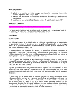 Para comprender:

   1. ¿Qué consecuencias afrontó el país por cuenta de las medidas proteccionistas
      durante la primera mitad el siglo XX?
   2. Explica qué destinación se ha dado a la inversión extranjera y cuáles han sido
      sus efectos.
   3. Averigua en qué consiste la política económica de “confianza inversionista”.

MATERIAL GRAFICO

Aspecto reciente de producción industrial en empresa nacional.

Pie: “La producción industrial colombiana no ha alcanzado aún los niveles y volúmenes
necesarios para inclinar la balanza comercial a nuestro favor”

Página 263

EN SINTESIS:

Los éxitos y fracasos de la globalización se evidencian especialmente en las ciudades
ya que estas, además de concentrar la mayor parte de la población, son el principal
centro de la actividad económica y de la integración mundial, gracias al desarrollo de
las comunicaciones y el transporte.

El crecimiento de las ciudades, así mismo, ha provocado enormes problemas de
desempleo, inseguridad, contaminación, marginalidad e insuficiencia de servicios
públicos, que se incrementan en la medida en que aumenta la población por cuenta de
las migraciones externas y los desplazamientos internos.

Pero no todas las ciudades se ven igualmente afectadas; mientras unas se han
enriquecido gracias a la inversión extranjera o a la presencia de población inmigrante o
por sus relaciones comerciales y financieras, otras se han marginado y no logran
integrarse a la economía mundial.

Aquellas que albergan los mayores mercados de capitales, las universidades de élite,
las poblaciones más diversas y mejor educadas, las multinacionales más ricas y las
organizaciones internacionales más poderosas, han sido calificadas como “Ciudades
Globales”.

El sector rural vive la globalización de una manera diferente, pues mientras los países
más desarrollados cuentan con avanzada tecnología y con subsidios y estímulos a la
producción agrícola, en los menos desarrollados, el campesinado no cuenta con
suficientes recursos de capital ni con el apoyo del estado, viéndose sometidos a una
competencia desigual. De ahí que la población rural, en muchas regiones, haya optado
por desarrollar otro tipo de actividades no agropecuarias como las artesanías o el
turismo rural, en detrimento de la producción de fibras y alimentos.
 