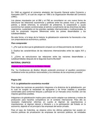 En 1948 se organizó el comercio alrededor del Acuerdo General sobre Comercio y
Aranceles (GATT), el cual dio origen en 1995 a la Organización Mundial del Comercio
(OMC).
Los planes impulsados por el BM y el FMI se convirtieron en una nueva forma de
estructurar las relaciones económicas y políticas entre los países ricos y los países
pobres, y desde entonces, la concesión de préstamos, la cooperación y ayuda
económica han estado condicionadas al estricto cumplimiento de las directrices de tales
organismos, sustentados en los grandes capitales internacionales y multinacionales, lo
cual ha propiciado mayores diferencias entre los países desarrollados y los
subdesarrollados.
De esta forma, a lo largo de la historia, la globalización solamente ha favorecido a las
con preponderancia económica y política.
Para comprender
1. ¿Por qué se dice que la globalización empezó con el Descubrimiento de América?
2. Explica las características de las relaciones internacionales entre los siglos XVI y
XIX.
3. ¿Cómo se estructuraron las relaciones entre las naciones desarrolladas y
subdesarrolladas después de la Segunda Guerra Mundial?
MATERIAL GRAFICO
-Aspecto de la Conferencia de Bretton Woods.
Pie: “La Conferencia de Bretton Woods pretendió promover el equilibro económico
multilateral entre las políticas nacionalistas y los intereses de las empresas privadas”


Página 243
11.3. La globalización económica mundial
Para todas las naciones es perentorio integrarse a la dinámica de la globalización, por
lo cual ha surgido la necesidad de agruparse y de firmar tratados y acuerdos
comerciales para conformar bloques y participar en un mercado único mundial, con las
mejores garantías posibles.
Integrarse a la globalización implica para cada nación adaptar sus sistemas y modos de
producción para hacerlos competitivos en el contexto internacional. Para ello es
necesario implementar reformas en cuanto al régimen de exportaciones e
importaciones, al régimen laboral y tributario y a la participación del Estado en la
economía, dejando el rol principal a las empresas del sector privado.
Para el caso de Colombia, se observa cómo los últimos gobiernos han puesto en
marcha políticas de privatización de empresas de servicios públicos, de entidades
 