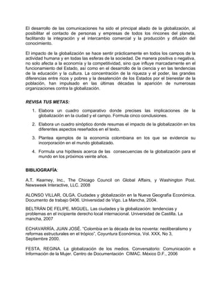 El desarrollo de las comunicaciones ha sido el principal aliado de la globalización, al
posibilitar el contacto de personas y empresas de todos los rincones del planeta,
facilitando la integración y el intercambio comercial y la producción y difusión del
conocimiento.

El impacto de la globalización se hace sentir prácticamente en todos los campos de la
actividad humana y en todas las esferas de la sociedad. De manera positiva o negativa,
no solo afecta a la economía y la competitividad, sino que influye marcadamente en el
funcionamiento del Estado, así como en el desarrollo de la ciencia y en las tendencias
de la educación y la cultura. La concentración de la riqueza y el poder, las grandes
diferencias entre ricos y pobres y la desatención de los Estados por el bienestar de la
población, han impulsado en las últimas décadas la aparición de numerosas
organizaciones contra la globalización.


REVISA TUS METAS:
   1. Elabora un cuadro comparativo donde precises las implicaciones de la
      globalización en la ciudad y el campo. Formula cinco conclusiones.
   2. Elabora un cuadro sinóptico donde resumas el impacto de la globalización en los
      diferentes aspectos reseñados en el texto.
   3. Plantea ejemplos de la economía colombiana en los que se evidencie su
      incorporación en el mundo globalizado.
   4. Formula una hipótesis acerca de las consecuencias de la globalización para el
      mundo en los próximos veinte años.


BIBLIOGRAFÍA:

A.T. Kearney, Inc., The Chicago Council on Global Affairs, y Washington Post.
Newsweek Interactive, LLC. 2008

ALONSO VILLAR, OLGA. Ciudades y globalización en la Nueva Geografía Económica.
Documento de trabajo 0406. Universidad de Vigo. La Mancha, 2004.
BELTRÁN DE FELIPE, MIGUEL. Las ciudades y la globalización: tendencias y
problemas en el incipiente derecho local internacional. Universidad de Castilla. La
mancha, 2007

ECHAVARRÍA, JUAN JOSÉ. “Colombia en la década de los noventa: neoliberalismo y
reformas estructurales en el trópico”, Coyuntura Económica, Vol. XXX, No 3,
Septiembre 2000.

FESTA, REGINA. La globalización de los medios. Conversatorio: Comunicación e
Información de la Mujer. Centro de Documentación CIMAC. México D.F., 2006
 
