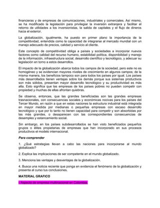 financieras y de empresas de comunicaciones, industriales y comerciales. Así mismo,
se ha modificado la legislación para privilegiar la inversión extranjera y facilitar el
retorno de utilidades a los inversionistas, la salida de capitales y el flujo de dineros
hacia el exterior.
La globalización, igualmente, ha puesto en primer plano la importancia de la
competitividad, entendida como la capacidad de integrarse al mercado mundial con un
manejo adecuado de precios, calidad y servicio al cliente.
Este concepto de competitividad obliga a países y sociedades a incorporar nuevos
factores como calidad del recurso humano, estabilidad política, disponibilidad y manejo
de la información, infraestructura social, desarrollo científico y tecnológico, y adecuar su
legislación en torno a estos desarrollos.
El impacto de la globalización abarca todos los campos de la sociedad, pero este no es
homogéneo y se evidencian mayores niveles de crecimiento en algunos campos; de la
misma manera, los beneficios tampoco son para todos los países por igual. Los países
más desarrollados tienen ventajas sobre los demás porque sus sistemas productivos
son más sólidos, presentan mayor desarrollo tecnológico y su productividad es más
alta. Esto significa que las empresas de los países pobres no pueden competir con
propiedad y muchas de ellas afrontan quiebras.
Se observa, entonces, que las grandes beneficiadas son las grandes empresas
trasnacionales, con consecuencias sociales y económicas nocivas para los países del
Tercer Mundo, en razón a que en estas naciones la estructura industrial está integrada
en mayor medida por medianas o pequeñas empresas con escaso desarrollo
tecnológico y que por lo tanto no tienen capacidad para competir y son absorbidas por
las más grandes, o desaparecen con las correspondientes consecuencias de
desempleo y estancamiento social.
Sin embargo, en los países subdesarrollados se han visto beneficiados pequeños
grupos o élites propietarias de empresas que han incorporado en sus procesos
productivos el modelo internacional.
Para comprender
1. ¿Qué estrategias llevan a cabo las naciones para incorporarse al mundo
globalizado?
2. Explica las implicaciones de ser competente en el mundo globalizado.
3. Menciona las ventajas y desventajas de la globalización.
4. Busca una noticia reciente que ponga en evidencia el fenómeno de la globalización y
presenta al curso tus conclusiones.
MATERIAL GRAFICO
- Aspecto de empresa multinacional en Colombia.
 