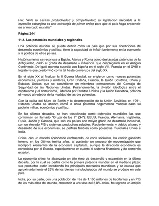 Pie: “Ante la escasa productividad y competitividad, la legislación favorable a la
inversión extranjera es una estrategia de primer orden para que el país haga presencia
en el mercado mundial”
Página 244
11.4. Las potencias mundiales y regionales
Una potencia mundial se puede definir como un país que por sus condiciones de
desarrollo económico y político, tiene la capacidad de influir fuertemente en la economía
y la política de otros países.
Históricamente se reconoce a Egipto, Atenas y Roma como destacadas potencias de la
Antigüedad, dado el grado de desarrollo e influencia que desplegaron en el Antiguo
Continente. De igual manera sucedió con España en el siglo VIII, Francia en el XVIII e
Inglaterra que predominó como tal hasta comienzos del siglo XX.
En el siglo XX al finalizar la II Guerra Mundial, se erigieron como nuevas potencias
económicas, políticas y militares, Gran Bretaña, Francia, la Unión Soviética, China y
Estados Unidos que se convirtieron en miembros permanentes del Consejo de
Seguridad de las Naciones Unidas. Posteriormente, la división ideológica entre el
capitalismo y el comunismo, liderada por Estados Unidos y la Unión Soviética, polarizó
el mundo al rededor de la rivalidad de las dos potencias.
Con la caída del Muro de Berlín y la desintegración de la Unión Soviética en 1991,
Estados Unidos se afianzó como la única potencia hegemónica mundial dado su
poderío militar, económico y político.
En las últimas décadas, se han posicionado como potencias mundiales las que
conforman en llamado “Grupo de los 7” (G-7): EEUU, Francia, Alemania, Inglaterra,
Rusia, Japón y Canadá, que son los países con mayor grado de desarrollo industrial,
con un elevado PIB y sistemas productivos estables. Recientemente, y debido al peso y
desarrollo de sus economías, se perfilan también como potencias mundiales China e
India.
China, con un modelo económico centralizado, de corte socialista, ha venido ganando
terreno en los últimos treinta años, al adelantar un proceso de modernización que
incorpora elementos de la economía capitalista, aunque la dirección económica es
controlada por el Estado, especialmente en cuanto al sistema financiero y de comercio
exterior.
La economía china ha alcanzado un alto ritmo de desarrollo y expansión en la última
década, por lo cual se perfila como la primera potencia mundial en el mediano plazo;
sus productos están invadiendo los principales mercados mundiales y se calcula que
aproximadamente el 25% de los bienes manufacturados del mundo se produce en este
país.
India, por su parte, con una población de más de 1.160 millones de habitantes y un PIB
de los más altos del mundo, creciendo a una tasa del 5,8% anual, ha logrado un amplio
 