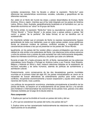 contadas excepciones. Esto ha llevado a utilizar la expresión “Norte-Sur” para
diferenciar las características económicas, sociales, culturales y geopolíticas de las
diferentes naciones.
Así, están en el Norte del mundo las áreas y países desarrollados de Europa, Norte
América, China y Japón, mientras que el Sur está integrado por los países de América
Latina, África y Asia. Australia, geográficamente localizada en el hemisferio sur, por su
desarrollo económico se “ubica” en el grupo del Norte.
De forma similar, la expresión “Norte-Sur” tiene su equivalencia cuando se habla de
“Primer Mundo” y “Tercer Mundo” o de países ricos y países pobres o países “del
centro” y países “de la periferia”. De todas formas, el sur se identifica con el
subdesarrollo.
Es importante señalar que el concepto de Norte no expresa necesariamente riqueza
generalizada de todos sus habitantes, pues en estos países existen zonas periféricas
donde se observan núcleos de pobreza, conflictos sociales y marginalidad con
características similares a las que se presentan en los países del Tercer Mundo.
Igualmente, en los países del Sur existen elites o grupos privilegiados que tienen una
calidad de vida similar a los estándares del Norte. Las relaciones entre ambos extremos
y entre los actores ricos y pobres de cada sociedad han sido históricamente desiguales,
dados los intereses económicos, políticos y de poder que cada uno defiende.
Durante el siglo XV y hasta principios del XX, el Norte, representado por las potencias
colonialistas como España y Portugal en América Latina y por Francia, Gran Bretaña,
Bélgica y Holanda en África y Asia, instauró relaciones basadas en la explotación de
recursos naturales y de seres humanos, además de políticas de sometimiento y
asimilación cultural.
Posteriormente, como consecuencia de las dos devastadoras guerras mundiales
ocurridas en la primera mitad del siglo XX, los países industrializados se vieron en la
necesidad de buscar alternativas de entendimiento pacífico para evitar nuevos
conflictos, recuperarse económicamente y buscar cooperación y ayuda entre todas las
naciones del mundo, ricas y pobres.
Las políticas de recuperación económica, orientadas principalmente al beneficio de los
países del Norte, se basaron en el endeudamiento de los países del Sur y ha servido
para fortalecer e internacionalizar las economías de los países ricos, gracias a los altos
intereses recibidos por el pago de la deuda externa.
Para comprender
1. Explica por qué se ha dividido el mundo en países del norte y del sur.
2. ¿Por qué se caracterizan los países del norte y los países del sur?
3. Explica cómo se han caracterizado tradicionalmente las relaciones norte – sur y sus
repercusiones en la actualidad.
 