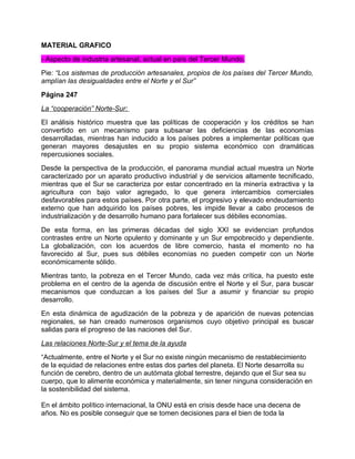MATERIAL GRAFICO
- Aspecto de industria artesanal, actual en país del Tercer Mundo.
Pie: “Los sistemas de producción artesanales, propios de los países del Tercer Mundo,
amplían las desigualdades entre el Norte y el Sur”
Página 247
La “cooperación” Norte-Sur:
El análisis histórico muestra que las políticas de cooperación y los créditos se han
convertido en un mecanismo para subsanar las deficiencias de las economías
desarrolladas, mientras han inducido a los países pobres a implementar políticas que
generan mayores desajustes en su propio sistema económico con dramáticas
repercusiones sociales.
Desde la perspectiva de la producción, el panorama mundial actual muestra un Norte
caracterizado por un aparato productivo industrial y de servicios altamente tecnificado,
mientras que el Sur se caracteriza por estar concentrado en la minería extractiva y la
agricultura con bajo valor agregado, lo que genera intercambios comerciales
desfavorables para estos países. Por otra parte, el progresivo y elevado endeudamiento
externo que han adquirido los países pobres, les impide llevar a cabo procesos de
industrialización y de desarrollo humano para fortalecer sus débiles economías.
De esta forma, en las primeras décadas del siglo XXI se evidencian profundos
contrastes entre un Norte opulento y dominante y un Sur empobrecido y dependiente.
La globalización, con los acuerdos de libre comercio, hasta el momento no ha
favorecido al Sur, pues sus débiles economías no pueden competir con un Norte
económicamente sólido.
Mientras tanto, la pobreza en el Tercer Mundo, cada vez más crítica, ha puesto este
problema en el centro de la agenda de discusión entre el Norte y el Sur, para buscar
mecanismos que conduzcan a los países del Sur a asumir y financiar su propio
desarrollo.
En esta dinámica de agudización de la pobreza y de aparición de nuevas potencias
regionales, se han creado numerosos organismos cuyo objetivo principal es buscar
salidas para el progreso de las naciones del Sur.
Las relaciones Norte-Sur y el tema de la ayuda
“Actualmente, entre el Norte y el Sur no existe ningún mecanismo de restablecimiento
de la equidad de relaciones entre estas dos partes del planeta. El Norte desarrolla su
función de cerebro, dentro de un autómata global terrestre, dejando que el Sur sea su
cuerpo, que lo alimente económica y materialmente, sin tener ninguna consideración en
la sostenibilidad del sistema.

En el ámbito político internacional, la ONU está en crisis desde hace una decena de
años. No es posible conseguir que se tomen decisiones para el bien de toda la
 