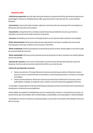 Conceitosa reter:
-Coeficiente orçamental:pesode cadarubricade despesa noorçamentofamiliar,geralmente expressoem
percentagem.Calcula-se multiplicandopor100 o quociente entre ovalorda rubricae o valortotal das
despesas.
-Consumismo:conjuntode açõeslevadasacabo por movimentosde carizsocial que têmcomoobjetivoa
defesadosinteressesdosconsumidores
-Consumismo:comportamentose atitudescaracterísticosdasociedade de consumo,que levamos
indivíduosaconsumiremde modoirracional e imprevisto
-Consumo:Atividadesque consistenautilizaçãode bensouserviçosde modoasatisfazernecessidades.
-Efeito-demonstrativo:Efeitoprovocadopelaaquisiçãode benscombase empadrõesde consumode
outrosgrupos sociaisque se admirae com os quaisse identifica
-Efeito-rendimento:Efeitoprovocadopeloaumentodopreçode umbem, dandoorigema uma diminuição
da sua quantidade de consumo.
-Efeito-substituição:Efeitoque ocorre quandoaumentaopreçode um bem, levandoàsua substituiçãopor
outrosmaisbaratos.
-Estrutura do consumo:Forma como é distribuídoorendimentodasfamíliaspelasdiversasclassesde
despesas.A estruturade consumode cada famíliareflete oseunível de vida.
-Fatoresde que depende oconsumo:
 Fatoreseconómicos: Principaisfatoresde naturezaeconómicaque exerceminfluenciam sobre o
consumo,comoo rendimentodosconsumidores,onível de preçosdosbense serviçose a inovação
tecnológica.
 Fatoresextraeconómicos:fatoresde naturezasociocultural que influenciamoconsumo,comoa
publicidade,atradição,osmodosde vida,a modae a estruturaetáriados agregadosfamiliares.
-Lei de Engel- A proporçãodo rendimentodestinadoàsdespesascombenselementaresdiminui/aumentaà
medidaque orendimentoaumenta/diminui.
-Necessidade- Sensaçãode insatisfaçãoque ocorre naausênciade umbemou serviçode que se carece.As
características dasnecessidadessãoamultiplicidade,asaciabilidade,ahierarquizaçãoe a substituibilidade
-Sociedade de consumo:Caracteriza-se pelaproduçãoe consumode umelevadoe diversificadonúmerode
bense serviços
 
