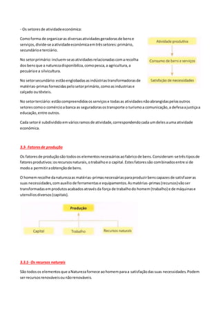 - Os setoresde atividadeeconómica:
Comoforma de organizaras diversasatividadesgeradorasde bense
serviços,divide-se aatividadeeconómicaemtrêssetores:primário,
secundárioe terciário.
No setorprimário: incluem-seasatividadesrelacionadascomarecolha
dos bensque a naturezadisponibiliza,comopesca,a agricultura,a
pecuáriae a silvicultura.
No setorsecundário:estãoenglobadasasindústriastransformadorasde
matérias-primasfornecidaspelosetorprimário,comoasindustriase
calçado outêxteis.
No setorterciário:estãocompreendidososserviçose todasas atividadesnãoabrangidaspelosoutros
setorescomoo comércioa banca as seguradorasostransporte o turismoa comunicação,a defesaajustiçaa
educação,entre outros.
Cada setoré subdivididoemváriosramosde atividade,correspondendocada umdelesauma atividade
económica.
3.3- Fatoresde produção
Os fatoresde produçãosão todosos elementosnecessáriosaofabricode bens.Consideram-setrêstiposde
fatoresprodutivos:osrecursosnaturais,otrabalhoe o capital.Estesfatoressão combinadosentre si de
modoa permitiraobtençãode bens.
O homemrecolhe danaturezaas matérias-primasnecessáriasparaproduzirbenscapazesde satisfazeras
suas necessidades,comauxílio de ferramentase equipamentos.Asmatérias-primas(recursos)vãoser
transformadasemprodutosacabadosatravésda força de trabalhodo homem(trabalho) e de máquinase
utensíliosdiversos(capitais).
3.3.1- Os recursos naturais
São todosos elementosque aNaturezafornece aohomemparaa satisfaçãodassuas necessidades.Podem
serrecursosrenováveisounãorenováveis.
 