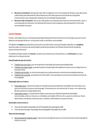  Recursos renováveis:sãoaquelesque nãose esgotamnumcurto espaçode tempoe que vão sendo
substituídosperiodicamente.Sãoaindapoucoutilizadosporquenecessitamde umgrande
investimento e de umagrande mudançana mentalidade dapopulação.
 Recursos não renováveis:são osque não podemserrepostospelanaturezaemtempoútil,istoé,a
sua reposiçãosóé possível numperíodode tempomuitolongoque nãoacompanhao ritmo das
necessidades humanas.
3.3.2-O Trabalho
É toda a atividade físicaouintelectual desempenhadapeloHomemde formaremuneradae que temcomo
objetivoaproduçãode bense serviçosde modoa satisfazernecessidades.
O trabalhoé simplesquendonãoé necessáriaaexistênciade umaqualificaçãoespecificae é completa
quandoexige umconjuntode qualificaçõesprópriasque podemserobtidasatravésde formaçãode
experienciaprofissional.
O trabalhotambémpode sermanual, sempre que predominaoesforçofísico,ou intelectual, se oque
sobressai é oesforçomental.
Classificaçãodo tipo de tarefa:
 Trabalhode execução:que corresponde àrealizaçãode tarefaspreestabelecidas
 Trabalhode organização:quandorespeitaàcooperação dotrabalhohumanocom as máquinase os
equipamentos
 Trabalhode direção:se estárelacionadocomo planeamentoe controlodaatividade produtiva
 Trabalhode invenção:quandopermite descobrirnovosprodutose processosprodutivosatravésda
investigação
População ativa ou inativa:
 Populaçãoativa:representatodososindivíduosque desempenhamatividadesremuneradasouos
que se encontremà procura de emprego.Énecessárioterummínimode 15 anose um máximode
64 para pertencerà populaçãoativa.
 Populaçãoinativa:é compostaportodas as pessoasque nãodesempenhamatividades
remuneradas,onde se incluem,osindivíduoscomidade inferiora15 ousuperiora 64 anos.Como
deficientes,estudantes,donasde casa,inválidos,reformadosouospensionistas.
Associada a estestemos a:
 Taxa de atividade=populaçãoativa/Populaçãodesempregadax100
 Taxa de desemprego=Populaçãodesempregada/Populaçãoativax100
Tipos de desemprego:
 Desempregode longaduração:representaasituaçãode quemse encontraà procura de empregohá
maisde umano.
 