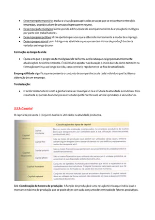  Desempregotemporário:traduzasituaçãopassageiradaspessoasque se encontramentre dois
empregos,quandosaíramde um para ingressaremnoutro.
 Desempregotecnológico:correspondeàdificuldade de acompanhamentodaevoluçãotecnológica
por parte dos trabalhadores.
 Desempregorepetitivo:dizrespeitoàspessoasque estãosistematicamente amudarde emprego.
 Desempregosazonal:poisháalgumasatividadesque apresentamritmosde produçõbastante
variadosao longodoano.
Formação ao longo da vida:
 Época em que o progressotecnológicoé de tal forma aceleradoque exigepermanentemente
atualizaçõesde conhecimentos.Énecessárioapostarnaeducaçãoo inícioda vidacomo tambémna
formaçãocontínua ao longoda vida,caso contrariorapidamente se ficadesatualizado.
Empregabilidade significaque representaoconjuntode competênciasde cadaindividuoque facilitama
obtençãode um emprego.
Terciarização:
 O setorterciáriotemvindoa ganhar cada vezmaiorpesona estruturada atividade económica.Pois
resultada expansãodosserviçosàsatividadespertencentesaossetoresprimáriose secundários.
3.3.3- O capital
O capital representaoconjuntodosbens utilizadosnaatividade produtiva.
3.4- Combinaçãode fatores de produção: A função de produçãoé uma relaçãotécnicaque indicaqual o
montante máximode produçãoque se pode obtercomcada conjuntodeterminadode fatoresprodutivos.
 