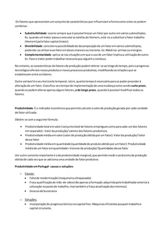 Os fatoresque apresentamumconjuntode característicasque influenciamaformacomo estesse podem
combinar:
 Substituibilidade:ocorre sempre que é possíveltrocarum fatorpor outro emváriossubmúltiplos.
Ex: quandoumtrator passaa executaras tarefasdo Homem, está-se asubstituirofator trabalho
(Homem) pelofatorcapital (trator).
 Divisibilidade:consistenapossibilidadede decomposiçãode umfatoremváriossubmúltiplos,
podendo-seutilizaresse fatoremdosesmaioresoumenores.Ex:Matérias-primasouenergias.
 Complementaridade:aplica-se nassituaçõesemque ousode um fatorimplicaa utilizaçãode outro.
Ex. Para o trator podertrabalharnecessitaque alguémoconduza.
No entanto,ascaracterísticas dofatoresde produção podemalterar-se aolongodotempo,poisoprogresso
tecnológicooferece novosprodutose novosprocessosprodutivos,modificandoasrelaçõesque se
estabelecementre osfatores.
Outra variável é oseuhorizonte temporal,istoé,quantotempoé necessárioparase poderprocederà
alteraçãode um fator.Classifica-seotempode implementaçãode umamudançacomosendo curto prazo,
quandose podemalterarapenasalgunsfatores,e de longo prazo, quandoé possível modificartodosos
fatores.
Produtividade:É o indicadoreconómicoque permitecalcularovalorde produçãogerada por cada unidade
de fator utilizada.
Obtém-se coma seguinte fórmula:
 Produtividadetotal emvalor(conjuntototal de fatoresempreguescomoparacada umdos fatores
emseparado) : Valorda produção/valoresdosfatores produtivos.
 Produtividademédiaemvalor(valorde produçãoobtidaporum fator):Valorda produção/Valor
desse fator
 Produtividademédiaemquantidade(quantidadede produtoobtidoporumfator):Produtividade
médiade um fatoremquantidade=Volume de produção/Quantidadesdesse fator
Um outro conceitoimportante é ode produtividade marginal,que permite mediroacréscimode produção
obtidade cada vezque se adicionaumaunidade de fatorprodutivo.
Produtividade emPortugal- causas e soluções:
o Causas:
 Faltade modernização (maquinariaultrapassada)
 Fraca qualificaçãode mão-de-obra(nãoapenasaformação adquiridapelotrabalhadoranteriorà
colocação nopostode trabalho,mastambéma fraca atualizaçãodosmesmos)
 Excessode burocracia
o Soluções:
 Incorporaçãodo progressotécniconocapital fixo- Maquinaseficientespoupamtrabalhoe
capital circulante.
 