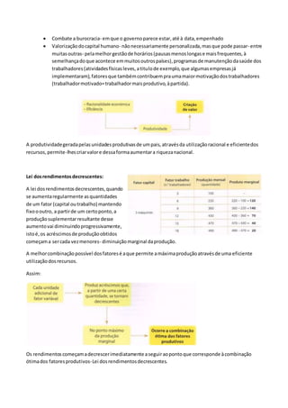  Combate a burocracia- emque o governoparece estar,até à data,empenhado
 Valorizaçãodocapital humano- nãonecessariamente personalizada,masque pode passar- entre
muitasoutras- pelamelhorgestãode horários(pausasmenoslongase maisfrequentes,à
semelhançadoque acontece emmuitosoutrospaíses),programasde manutençãodasaúde dos
trabalhadores(atividadesfísicasleves,atitulode exemplo,que algumasempresasjá
implementaram),fatoresque tambémcontribuempraumamaiormotivaçãodostrabalhadores
(trabalhadormotivado=trabalhadormaisprodutivo,àpartida).
A produtividadegeradapelasunidadesprodutivasde umpais,atravésda utilizaçãoracional e eficientedos
recursos,permite-lhescriarvalore dessaformaaumentara riquezanacional.
Lei dosrendimentosdecrescentes:
A lei dosrendimentosdecrescentes,quando
se aumentaregularmente asquantidades
de um fator (capital outrabalho) mantendo
fixoooutro, a partirde um certoponto,a
produçãosuplementarresultante desse
aumentovai diminuindoprogressivamente,
istoé,os acréscimosde produçãoobtidos
começama sercada vezmenores- diminuiçãomarginal daprodução.
A melhorcombinaçãopossível dosfatoresé aque permite amáximaproduçãoatravésde uma eficiente
utilizaçãodosrecursos.
Assim:
Os rendimentoscomeçamadecrescerimediatamente aseguiraopontoque corresponde àcombinação
ótimados fatoresprodutivos-Lei dosrendimentosdecrescentes.
 
