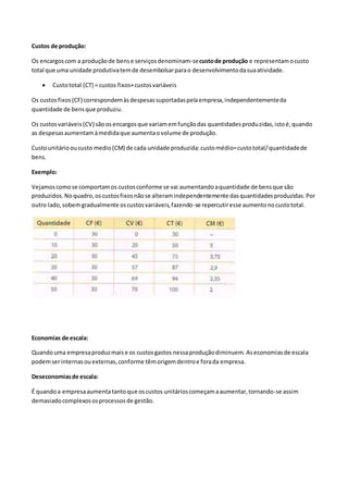 Custos de produção:
Os encargoscom a produçãode bense serviçosdenominam-secustode produção e representamocusto
total que uma unidade produtivatemde desembolsarparao desenvolvimentodasuaatividade.
 Custototal (CT) = custos fixos+custosvariáveis
Os custosfixos(CF) correspondemàsdespesassuportadaspelaempresa,independentementeda
quantidade de bensque produziu.
Os custosvariáveis(CV) sãoosencargosque variamemfunçãodas quantidadesproduzidas,istoé,quando
as despesasaumentamàmedidaque aumentaovolume de produção.
Custounitáriooucusto medio(CM) de cada unidade produzida:customédio=custototal/quantidadede
bens.
Exemplo:
Vejamoscomose comportamos custosconforme se vai aumentandoaquantidade de bensque são
produzidos.Noquadro,oscustosfixosnãose alteramindependentemente dasquantidadesproduzidas.Por
outro lado,sobemgradualmente oscustosvariáveis,fazendo-se repercutiresse aumentonocustototal.
Economias de escala:
Quandouma empresaproduzmaise os custosgastos nessaproduçãodiminuem. Aseconomiasde escala
podemserinternasouexternas,conforme têmorigemdentroe forada empresa.
Deseconomiasde escala:
É quandoa empresaaumentatantoque oscustos unitárioscomeçamaaumentar,tornando-se assim
demasiadocomplexososprocessosde gestão.
 