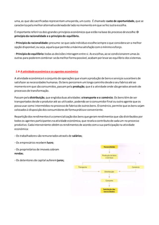 uma,as que sãosacrificadasrepresentamumaperda,umcusto. É chamado custo de oportunidade,que se
caracterizapelamelhoralternativadeixadade ladonomomentoemque se fezoutraescolha.
É importante referirosdoisgrandes princípioseconómicosque estãonabase do processo deescolha:O
princípioda racionalidade e o princípiodo equilíbrio.
- Princípioda racionalidade:presume-se que cadaindividuoescolhesempre oque considerasera melhor
opção disponível,ouseja,aquelaque permite amáximasatisfaçãocomomínimoesforço.
- Princípiodo equilíbrio:todasasdecisõesinteragementre si.Asescolhas,aose condicionaremumasàs
outras para poderemcombinar-sedamelhorformapossível,acabamporlevarao equilíbrio dossistemas.
1.4-A atividadeeconómicae os agentes económico
A atividade económicaé oconjuntode operaçõesque visamaprodução de bense serviçossuscetíveisde
satisfazerasnecessidadeshumanas.Osbenspercorremumlongocaminhodesdeoseufabricoaté ao
momentoemque sãoconsumidos,passampela produção,que é a atividade onde sãogeradosatravésde
processosde transformação.
Passampeladistribuição,que englobaduasatividades: otransporte e o comércio.Os benstêmde ser
transportadosdesde oprodutoraté ao utilizador,podendoseroconsumidorfinal ououtroagente que os
possausar como intermédiosnoprocessode fabricode outrosbens.Ocomércio,permite que osbenssejam
colocadosà disposiçãodos consumidoresde formapráticae conveniente.
Repartiçãodosrendimentosé acomercializaçãodosbensque geramrendimentosque sãodistribuídospor
todosos agentesparticipantesnaatividade económica,que revelaocontributode cadaum no processo
produtivo. Cadainterveniente obtémosrendimentosde acordocoma sua participaçãona atividade
económica:
- Os trabalhadoressãoremuneradosatravésde salários;
- Os empresáriosrecebem lucro;
- Os proprietáriosde imoveiscobram
rendas;
- Os detentoresde capital auferemjuros;
 