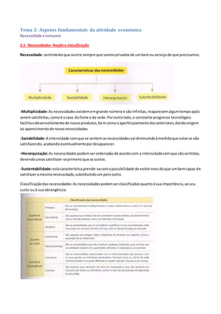 Tema 2- Aspetos fundamentais da atividade económica
Necessidade e consumo
2.1- Necessidades- Noçãoe classificação
Necessidade:sentimentoque ocorre sempre que somosprivadosde umbemouserviçode que precisamos.
-Multiplicidade:Asnecessidadesexistememgrande númeroe sãoinfinitas,reaparecemalgumtempoapós
seremsatisfeitas,comoé ocaso da fome e da sede.Poroutrolado,o constante progresso tecnológico
facilitaodesenvolvimentode novosprodutos,bemcomooaperfeiçoamentodosanteriores,dandoorigem
ao aparecimentode novasnecessidades.
-Saciabilidade:A intensidade comque se sentemasnecessidadesvai diminuindoàmedidaque estasse vão
satisfazendo,acabandoeventualmentepordesaparecer.
-Hierarquização:As necessidadespodemserordenadasde acordocom a intensidadecomque sãosentidas,
devendoumassatisfazer-seprimeiroque asoutras.
-Sustentabilidade:estacaracterísticaprende-secomapossibilidade de existirmaisdoque umbemcapaz de
satisfazeramesmanecessidade,substituindoumpelooutro.
Classificaçãodasnecessidades:Asnecessidadespodemserclassificadasquantoàsua importância,aoseu
custo ouà sua abrangência.
 